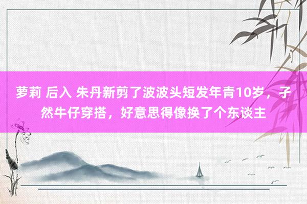 萝莉 后入 朱丹新剪了波波头短发年青10岁，孑然牛仔穿搭，好意思得像换了个东谈主