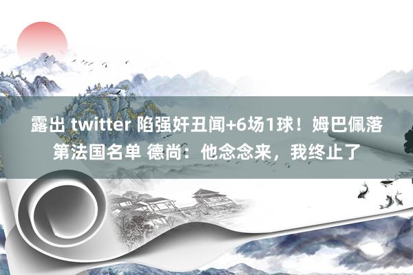 露出 twitter 陷强奸丑闻+6场1球！姆巴佩落第法国名单 德尚：他念念来，我终止了