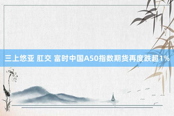 三上悠亚 肛交 富时中国A50指数期货再度跌超1%