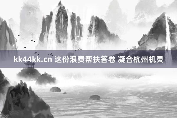 kk44kk.cn 这份浪费帮扶答卷 凝合杭州机灵