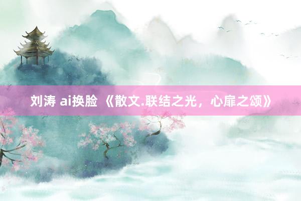 刘涛 ai换脸 《散文.联结之光，心扉之颂》