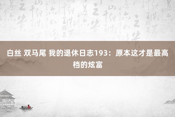 白丝 双马尾 我的退休日志193：原本这才是最高档的炫富