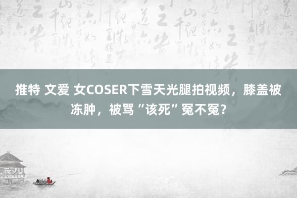 推特 文爱 女COSER下雪天光腿拍视频，膝盖被冻肿，被骂“该死”冤不冤？