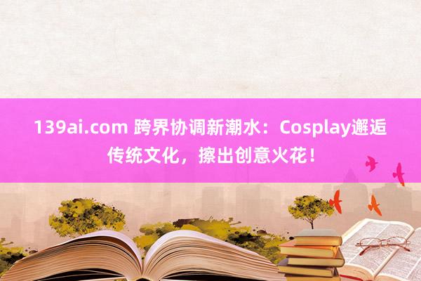 139ai.com 跨界协调新潮水：Cosplay邂逅传统文化，擦出创意火花！