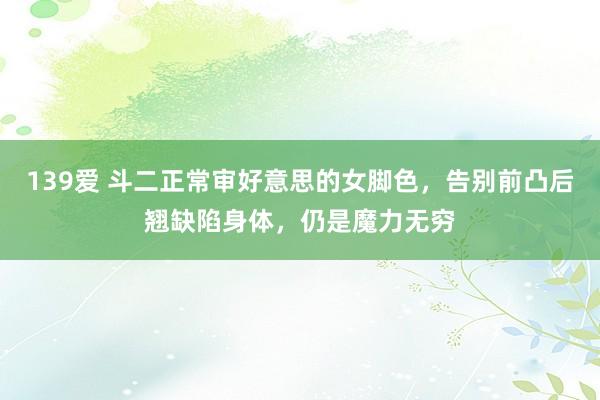 139爱 斗二正常审好意思的女脚色，告别前凸后翘缺陷身体，仍是魔力无穷