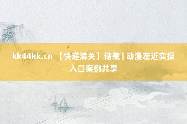 kk44kk.cn 【快递清关】储藏 | 动漫左近实操入口案例共享