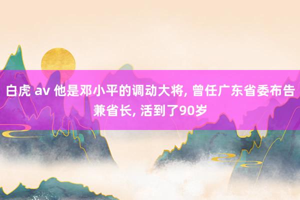 白虎 av 他是邓小平的调动大将， 曾任广东省委布告兼省长， 活到了90岁