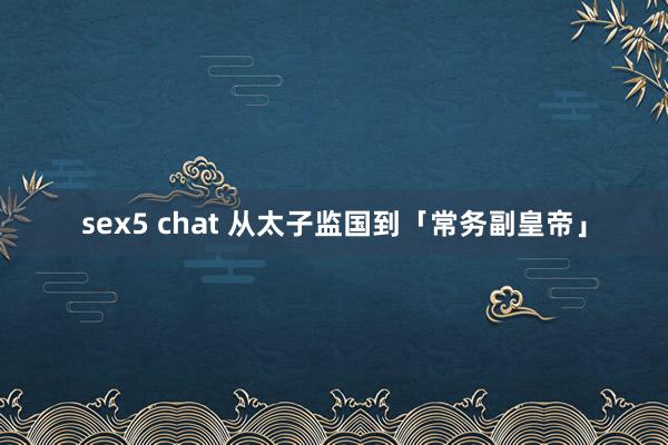 sex5 chat 从太子监国到「常务副皇帝」