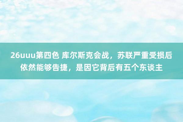 26uuu第四色 库尔斯克会战，苏联严重受损后依然能够告捷，是因它背后有五个东谈主