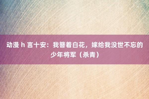 动漫 h 言十安：我簪着白花，嫁给我没世不忘的少年将军（杀青）