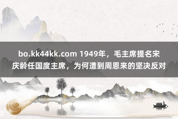 bo.kk44kk.com 1949年，毛主席提名宋庆龄任国度主席，为何遭到周恩来的坚决反对