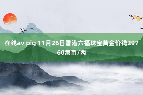 在线av pig 11月26日香港六福珠宝黄金价钱29760港币/两