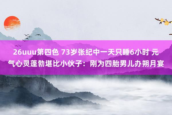 26uuu第四色 73岁张纪中一天只睡6小时 元气心灵蓬勃堪比小伙子：刚为四胎男儿办朔月宴