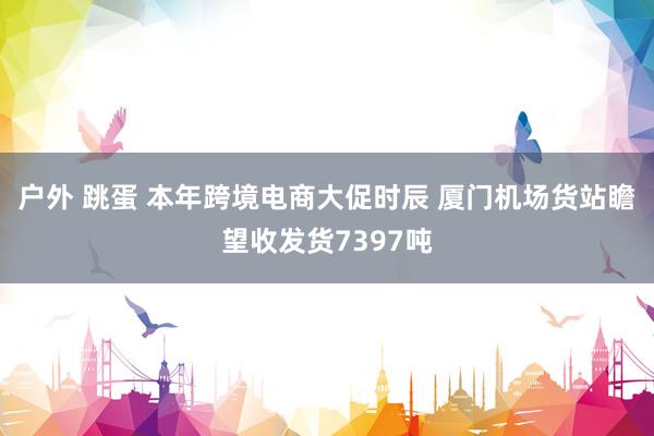 户外 跳蛋 本年跨境电商大促时辰 厦门机场货站瞻望收发货7397吨