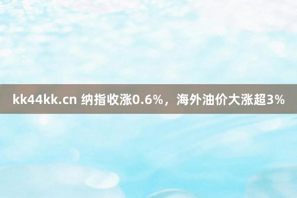 kk44kk.cn 纳指收涨0.6%，海外油价大涨超3%