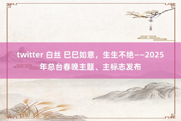 twitter 白丝 巳巳如意，生生不绝——2025年总台春晚主题、主标志发布