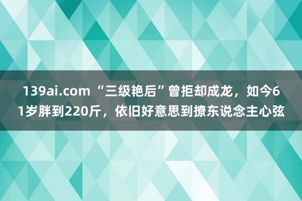 139ai.com “三级艳后”曾拒却成龙，如今61岁胖到220斤，依旧好意思到撩东说念主心弦