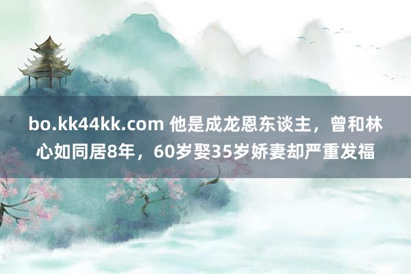 bo.kk44kk.com 他是成龙恩东谈主，曾和林心如同居8年，60岁娶35岁娇妻却严重发福