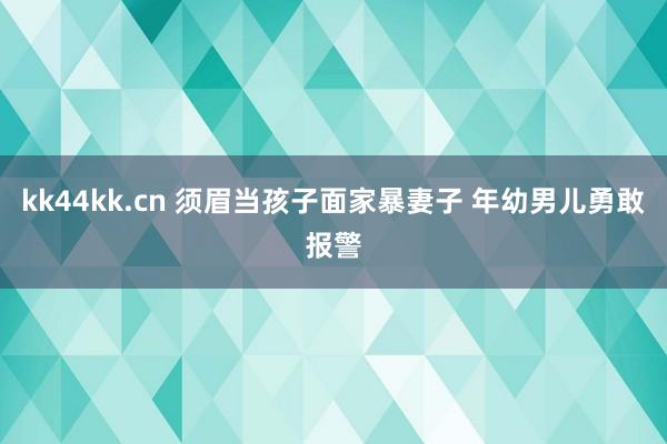 kk44kk.cn 须眉当孩子面家暴妻子 年幼男儿勇敢报警