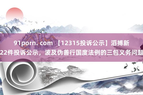 91porn. com 【12315投诉公示】滔搏新增22件投诉公示，波及伪善行国度法例的三包义务问题等