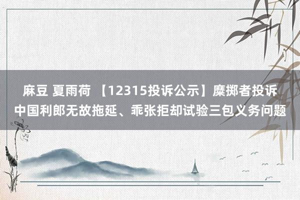 麻豆 夏雨荷 【12315投诉公示】糜掷者投诉中国利郎无故拖延、乖张拒却试验三包义务问题