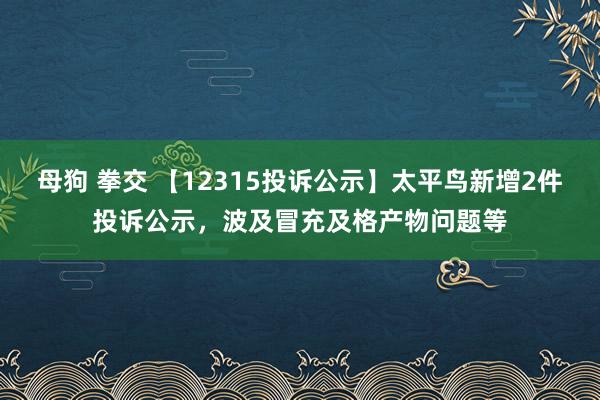 母狗 拳交 【12315投诉公示】太平鸟新增2件投诉公示，波及冒充及格产物问题等