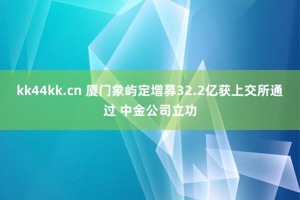 kk44kk.cn 厦门象屿定增募32.2亿获上交所通过 中金公司立功