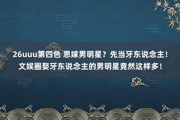 26uuu第四色 思嫁男明星？先当牙东说念主！文娱圈娶牙东说念主的男明星竟然这样多！