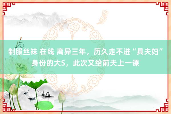 制服丝袜 在线 离异三年，历久走不进“具夫妇”身份的大S，此次又给前夫上一课