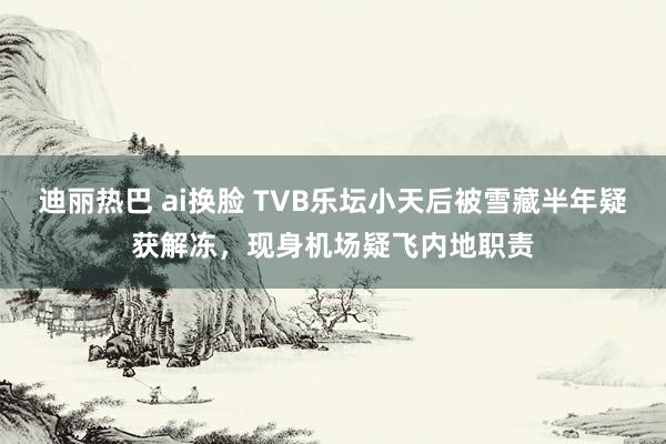 迪丽热巴 ai换脸 TVB乐坛小天后被雪藏半年疑获解冻，现身机场疑飞内地职责