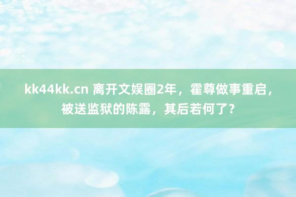 kk44kk.cn 离开文娱圈2年，霍尊做事重启，被送监狱的陈露，其后若何了？