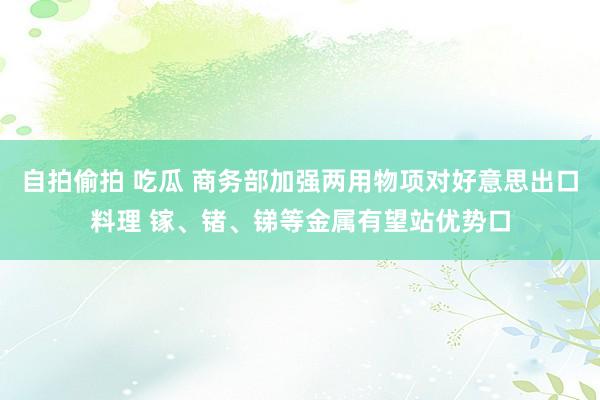 自拍偷拍 吃瓜 商务部加强两用物项对好意思出口料理 镓、锗、锑等金属有望站优势口