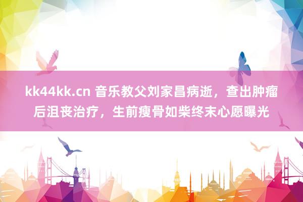 kk44kk.cn 音乐教父刘家昌病逝，查出肿瘤后沮丧治疗，生前瘦骨如柴终末心愿曝光