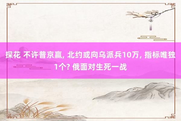 探花 不许普京赢， 北约或向乌派兵10万， 指标唯独1个? 俄面对生死一战