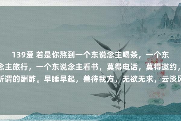 139爱 若是你熬到一个东说念主喝茶，一个东说念主分布，一个东说念主旅行，一个东说念主看书，莫得电话，莫得邀约，莫得约会，莫得一些所谓的酬酢。早睡早起，善待我方，无欲无求，云淡风轻。不在乎别东说念主评价，唯有轻视而活，得志常乐，顺其自...