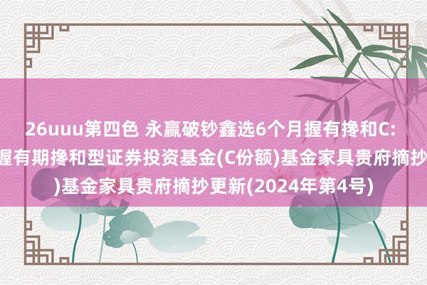 26uuu第四色 永赢破钞鑫选6个月握有搀和C: 永赢破钞鑫选6个月握有期搀和型证券投资基金(C份额)基金家具贵府摘抄更新(2024年第4号)