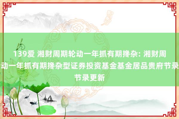 139爱 湘财周期轮动一年抓有期搀杂: 湘财周期轮动一年抓有期搀杂型证券投资基金基金居品贵府节录更新