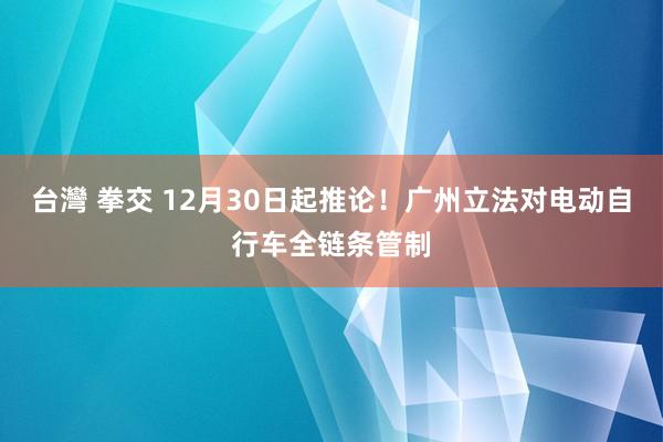 台灣 拳交 12月30日起推论！广州立法对电动自行车全链条管制