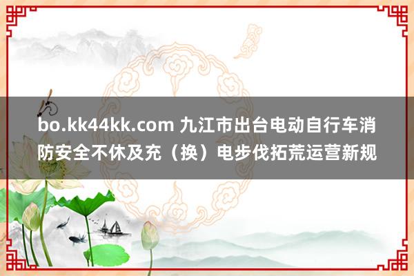 bo.kk44kk.com 九江市出台电动自行车消防安全不休及充（换）电步伐拓荒运营新规