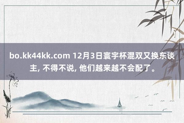 bo.kk44kk.com 12月3日寰宇杯混双又换东谈主， 不得不说， 他们越来越不会配了。