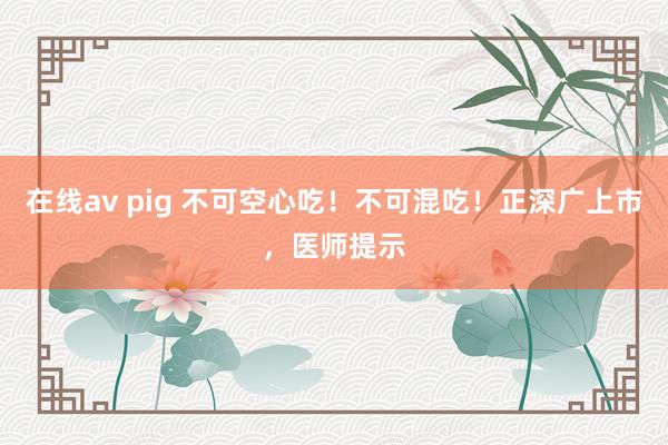 在线av pig 不可空心吃！不可混吃！正深广上市，医师提示