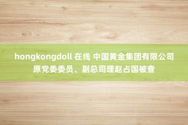 hongkongdoll 在线 中国黄金集团有限公司原党委委员、副总司理赵占国被查