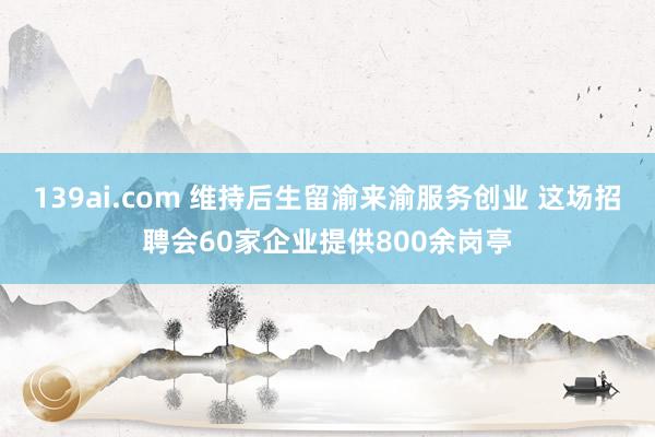 139ai.com 维持后生留渝来渝服务创业 这场招聘会60家企业提供800余岗亭