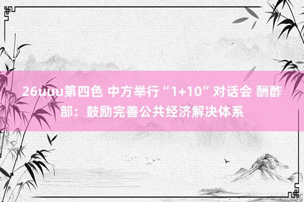 26uuu第四色 中方举行“1+10”对话会 酬酢部：鼓励完善公共经济解决体系