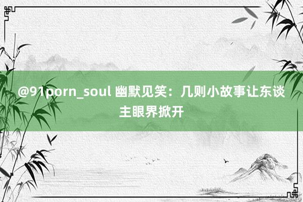 @91porn_soul 幽默见笑：几则小故事让东谈主眼界掀开