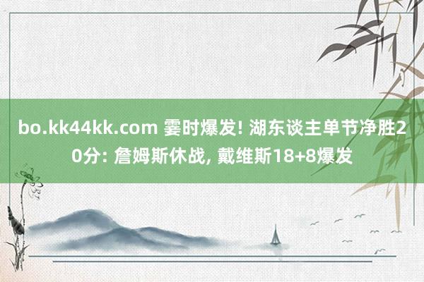 bo.kk44kk.com 霎时爆发! 湖东谈主单节净胜20分: 詹姆斯休战， 戴维斯18+8爆发