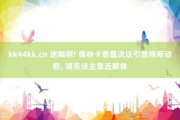 kk44kk.cn 迷糊啊! 佩林卡愚蠢决议引詹姆斯动怒， 湖东谈主靠近解体