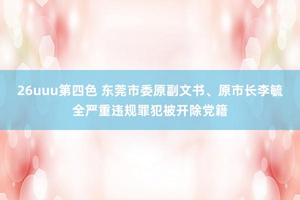 26uuu第四色 东莞市委原副文书、原市长李毓全严重违规罪犯被开除党籍