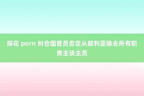 探花 porn 纠合国官员否定从叙利亚除去所有职责主谈主员