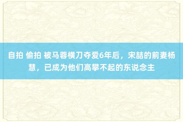 自拍 偷拍 被马蓉横刀夺爱6年后，宋喆的前妻杨慧，已成为他们高攀不起的东说念主